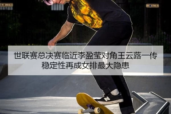 世联赛总决赛临近李盈莹对角王云蕗一传稳定性再成女排最大隐患
